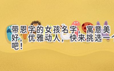  带恩字的女孩名字，寓意美好，优雅动人，快来挑选一个吧！ 