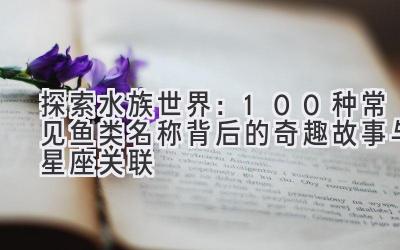 探索水族世界：100种常见鱼类名称背后的奇趣故事与星座关联