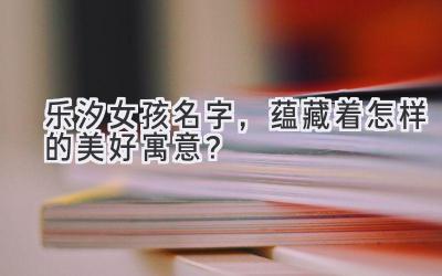   乐汐女孩名字，蕴藏着怎样的美好寓意？ 