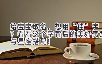 给宝宝取名,想用“佳”字?看看这个字背后的美好寓意与星座搭配!