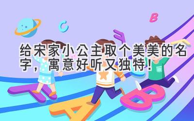   给宋家小公主取个美美的名字，寓意好听又独特！ 