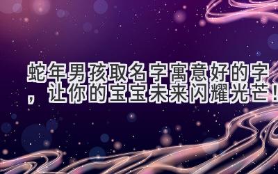  蛇年男孩取名字寓意好的字，让你的宝宝未来闪耀光芒！ 