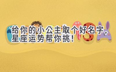   给你的小公主取个好名字，星座运势帮你挑！  