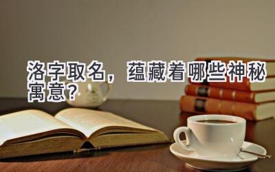 洛字取名,蕴藏着哪些神秘寓意?