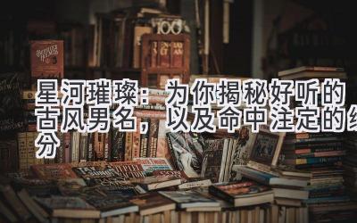   星河璀璨：为你揭秘好听的古风男名，以及命中注定的缘分 