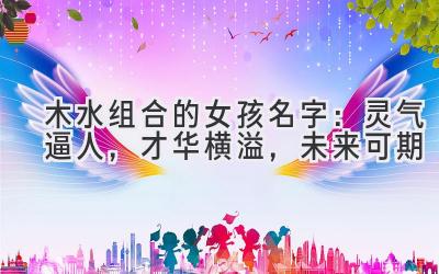 木水组合的女孩名字:灵气逼人,才华横溢,未来可期
