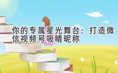 你的专属星光舞台:打造微信视频号吸睛昵称
