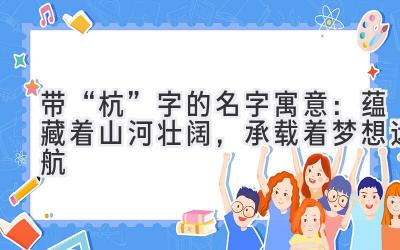 带“杭”字的名字寓意:蕴藏着山河壮阔,承载着梦想远航