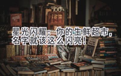 星光闪耀:你的生鲜超市,名字就该这么闪亮!