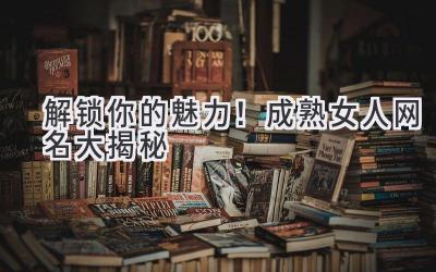 解锁你的魅力!成熟女人网名大揭秘