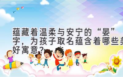 蕴藏着温柔与安宁的“晏”字,为孩子取名蕴含着哪些美好寓意?