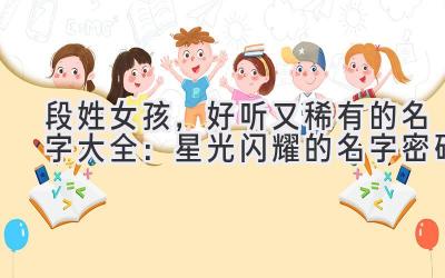 段姓女孩,好听又稀有的名字大全:星光闪耀的名字密码