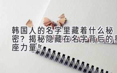 韩国人的名字里藏着什么秘密?揭秘隐藏在名字背后的星座力量!