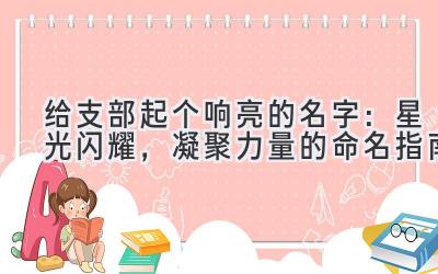  给支部起个响亮的名字：星光闪耀，凝聚力量的命名指南 