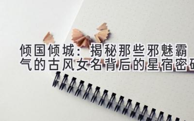   倾国倾城：揭秘那些邪魅霸气的古风女名背后的星宿密码 