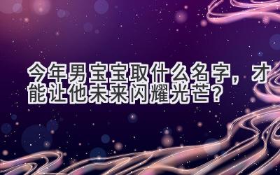  今年男宝宝取什么名字，才能让他未来闪耀光芒？ 