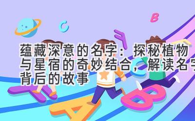 蕴藏深意的名字:探秘植物与星宿的奇妙结合,解读名字背后的故事