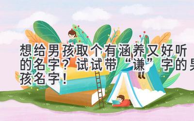 想给男孩取个有涵养又好听的名字?试试带“谦”字的男孩名字!