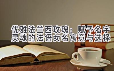 优雅法兰西玫瑰:赋予名字灵魂的法语女名寓意与选择
