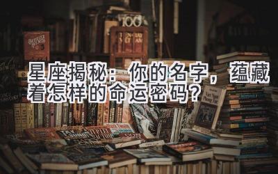 星座揭秘:你的名字,蕴藏着怎样的命运密码?