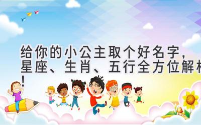  给你的小公主取个好名字，星座、生肖、五行全方位解析！ 