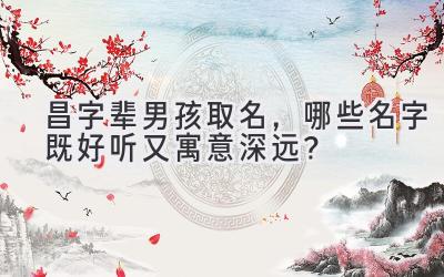  昌字辈男孩取名，哪些名字既好听又寓意深远？ 
