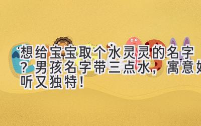 想给宝宝取个水灵灵的名字?男孩名字带三点水,寓意好听又独特!
