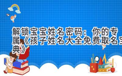   解锁宝宝姓名密码：你的专属《孩子姓名大全免费取名宝典》
