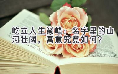  屹立人生巅峰：名字里的山河壮阔，寓意究竟如何？ 