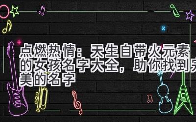   点燃热情：天生自带火元素的女孩名字大全，助你找到完美的名字 