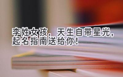 李姓女孩,天生自带星光,起名指南送给你!