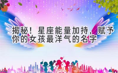 揭秘!星座能量加持,赋予你的女孩最洋气的名字