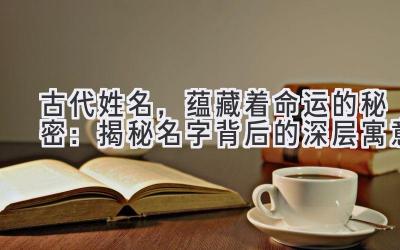 古代姓名,蕴藏着命运的秘密:揭秘名字背后的深层寓意