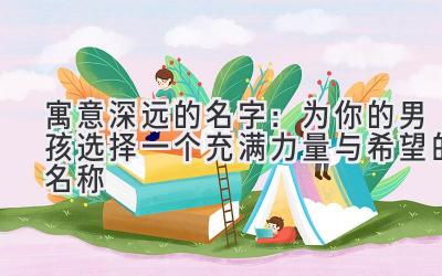 寓意深远的名字:为你的男孩选择一个充满力量与希望的名称