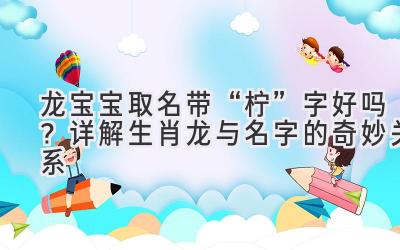  龙宝宝取名带“柠”字好吗？详解生肖龙与名字的奇妙关系 