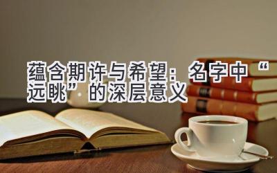 蕴含期许与希望:名字中“远眺”的深层意义
