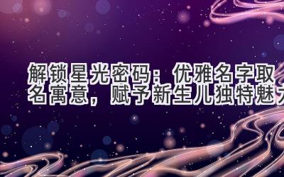 解锁星光密码:优雅名字取名寓意,赋予新生儿独特魅力