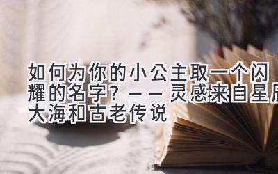  如何为你的小公主取一个闪耀的名字？——灵感来自星辰大海和古老传说 