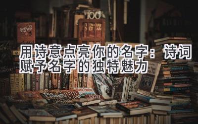   用诗意点亮你的名字：诗词赋予名字的独特魅力 