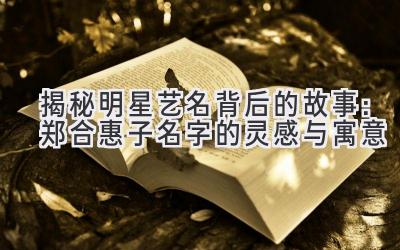 揭秘明星艺名背后的故事:郑合惠子名字的灵感与寓意