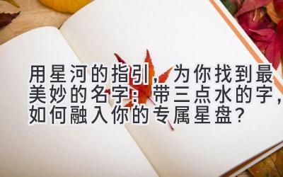 用星河的指引,为你找到最美妙的名字:带三点水的字,如何融入你的专属星盘?