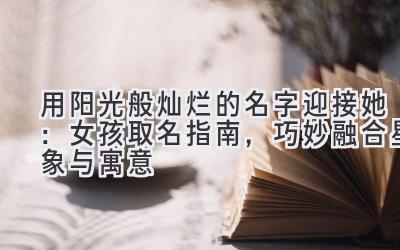 用阳光般灿烂的名字迎接她:女孩取名指南,巧妙融合星象与寓意