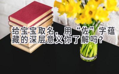 给宝宝取名,用“佐”字蕴藏的深层意义你了解吗?
