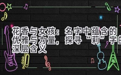 花香与女孩:名字中蕴含的优雅与力量,探寻“莉”字的深层含义