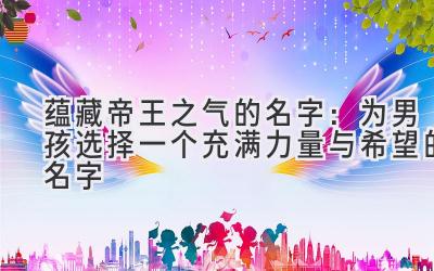  蕴藏帝王之气的名字：为男孩选择一个充满力量与希望的名字 