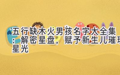 五行缺木火男孩名字大全集:解密星盘,赋予新生儿璀璨星光