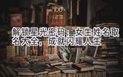   解锁星光密码：女生姓名取名大全，成就闪耀人生 