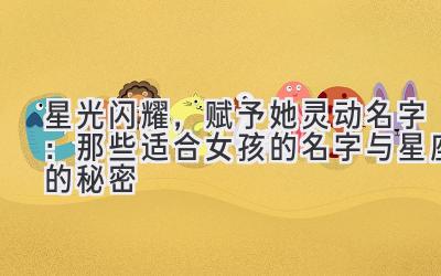 星光闪耀,赋予她灵动名字:那些适合女孩的名字与星座的秘密
