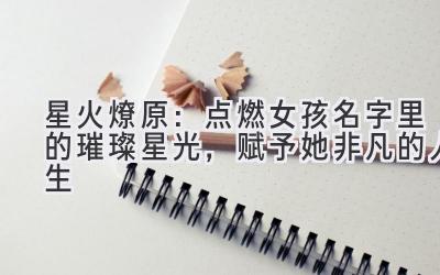   星火燎原：点燃女孩名字里的璀璨星光，赋予她非凡的人生 