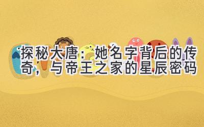 探秘大唐:她名字背后的传奇,与帝王之家的星辰密码